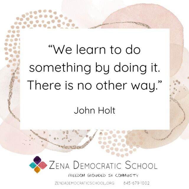 When people hear that our students direct their own learning, the first question they often ask is: “But how do they learn?” 

The question, well-intended as it is, misses the mark. We all learn by doing. So, a more pertinent question might be, what do they do? Then we’ll get an idea of what they learn too. 

Looking around campus today, I see people: quietly talking and earnestly listening, resolving conflicts. 

I see them noticing each other and comforting friends when they look sad, going to play the drums together. 

I see them making tea to take to their storytelling game (I see them telling stories), and I see them playing in the sunshine smacking a ball back and forth. 

I see them walking around in small groups intent on their purpose, and I hear them asking each other, “do you want to be friends forever?” 

I see them drawing pictures of themselves, and I smell them baking brownies. 

This is all just in the course of a few hours looking around. Such normal activity, and such profound doing (and therefor learning). 

Based on what I see them doing, I’d say they are learning how to communicate, how to see each other, how to set boundaries and get support, how to imagine counterfactuals and create together, how to express their dreams and the stirrings of their souls. 

I’d say they are learning sportsmanship and agility, friendship, and culinary arts. 

In short, I’d say they are doing and learning the bread and butter of life. Because that’s what they do at ZDS, all day long.

Want to learn more about our school? We have an OPEN HOUSE on Saturday, October 19th, from 1:00 to 4:00pm.

{Image is a graphic with a quote, which reads: “We learn to do something by doing it. There is no other way.” – John Holt. The graphic also includes the ZDS logo that reads Zena Democratic School, Freedom Grounded in Community.}

#selfdirectedlearning #selfdirectededucation #selfdirectedschool #democraticeducation #unschooling #outdooreducation #kingstonny #woodstockny #newpaltzny #stoneridgeny #rosendaleny #hudsonvalleyny #sudburyschool #sudburyeducation #sudbury