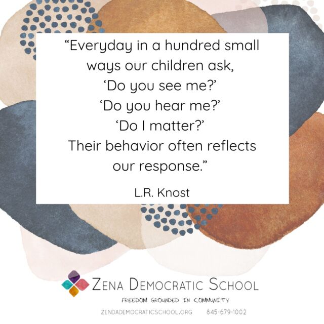 At Zena Democratic School, we believe the real work of the educator is not to train and impart knowledge to the student - all that is secondary at best. The real work is to see the student in their full humanity, in their joys and triumphs and sadness and fear, in their complexity and genius, to see them as fundamentally equal and worthy and important, to listen to them carefully and deeply, and to take what they say seriously, and to consider as important what they consider as important, whatever it is. 

As L.R. Knost so wisely points out in this quote, this is what children are asking for. And of course they are: to be seen is to be set free, to be enriched beyond belief, and to be empowered to live with courage, curiosity, and resilience. 

We are so grateful to have dispensed with the pretenses of conventional education and to be able to get down to what’s really important here. We are so grateful to have the opportunity to give children what they’re actually asking for.

Thank you @lrknost for inspiring this post.

{Image is a graphic with a quote, which reads: "“Everyday in a hundred small ways our children ask, ‘Do you see me?’ ‘Do you hear me?’ ‘Do I matter?’ Their behavior often reflects our response.” — L.R. Knost. The graphic also includes the ZDS logo that reads Zena Democratic School, Freedom Grounded in Community.}

#selfdirectedlearning #selfdirectededucation #selfdirectedschool #democraticeducation #unschooling #outdooreducation #kingstonny #woodstockny #newpaltzny #stoneridgeny #rosendaleny #hudsonvalleyny #sudburyschool #sudburyeducation #sudbury