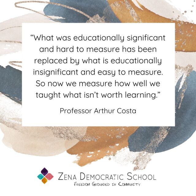 “How do you measure success at your school?” We get this question sometimes - we got it yesterday. Quantifying the so-called learning of students in conventional education is a big deal these days - and it’s big business too. It’s true we don’t have any formal or quantitative assessments at Zena Democratic School. And even the words “measure” and “success” doesn’t quite fit our worldview; they feel so outward facing and even patriarchal. 

We prefer words like “growth,” “fulfillment,” “blossoming,” and “meaning.” And we know these things by how they feel in our bodies. We know them in smiles and laughter and tears. We know them in the reflections of alumni speaking after years of contemplation on a childhood of freedom grounded in responsibility.  We know it when we see it.

Our school isn’t designed to deliver what is easy to measure; it’s designed to deliver what is important.

{Image is a graphic with a quote, which reads: "“What was educationally significant and hard to measure has been replaced by what is educationally insignificant and easy to measure. So now we measure how well we taught what isn’t worth learning.” – Professor Arthur Costa. The graphic also includes the ZDS logo that reads Zena Democratic School, Freedom Grounded in Community.}

#selfdirectedlearning #selfdirectededucation #selfdirectedschool #democraticeducation #unschooling #outdooreducation #kingstonny #woodstockny #newpaltzny #stoneridgeny #rosendaleny #hudsonvalleyny #sudburyschool #sudburyeducation #sudbury